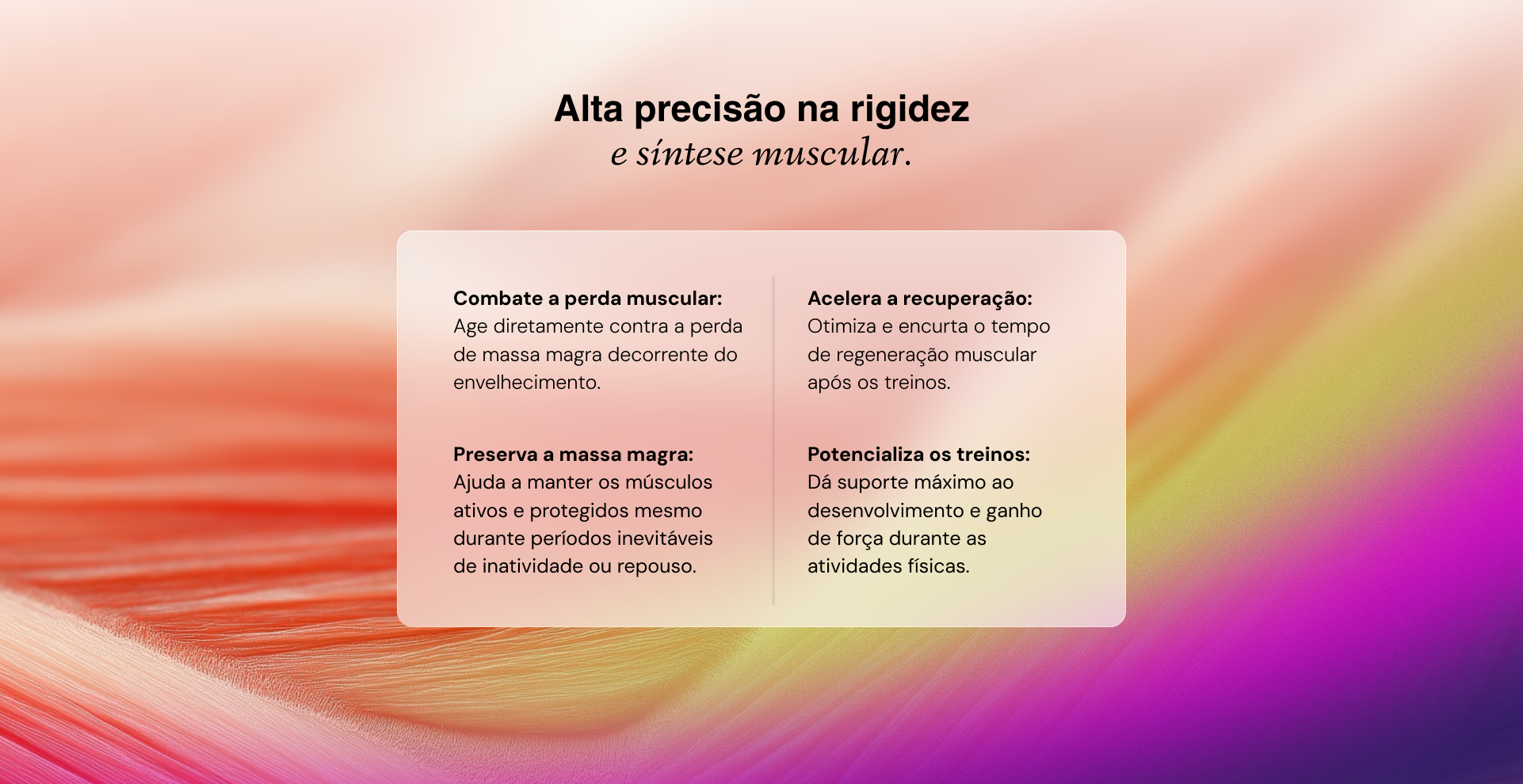 Combate a perda muscular: Age diretamente contra a perda de massa magra decorrente do envelhecimento. Preserva a massa magra: Ajuda a manter os músculos ativos e protegidos mesmo durante períodos inevitáveis de inatividade ou repouso. Acelera a recuperação: Otimiza e encurta o tempo de regeneração muscular após os treinos. Potencializa os treinos:
Dá suporte máximo ao desenvolvimento e ganho
de força durante as atividades físicas.