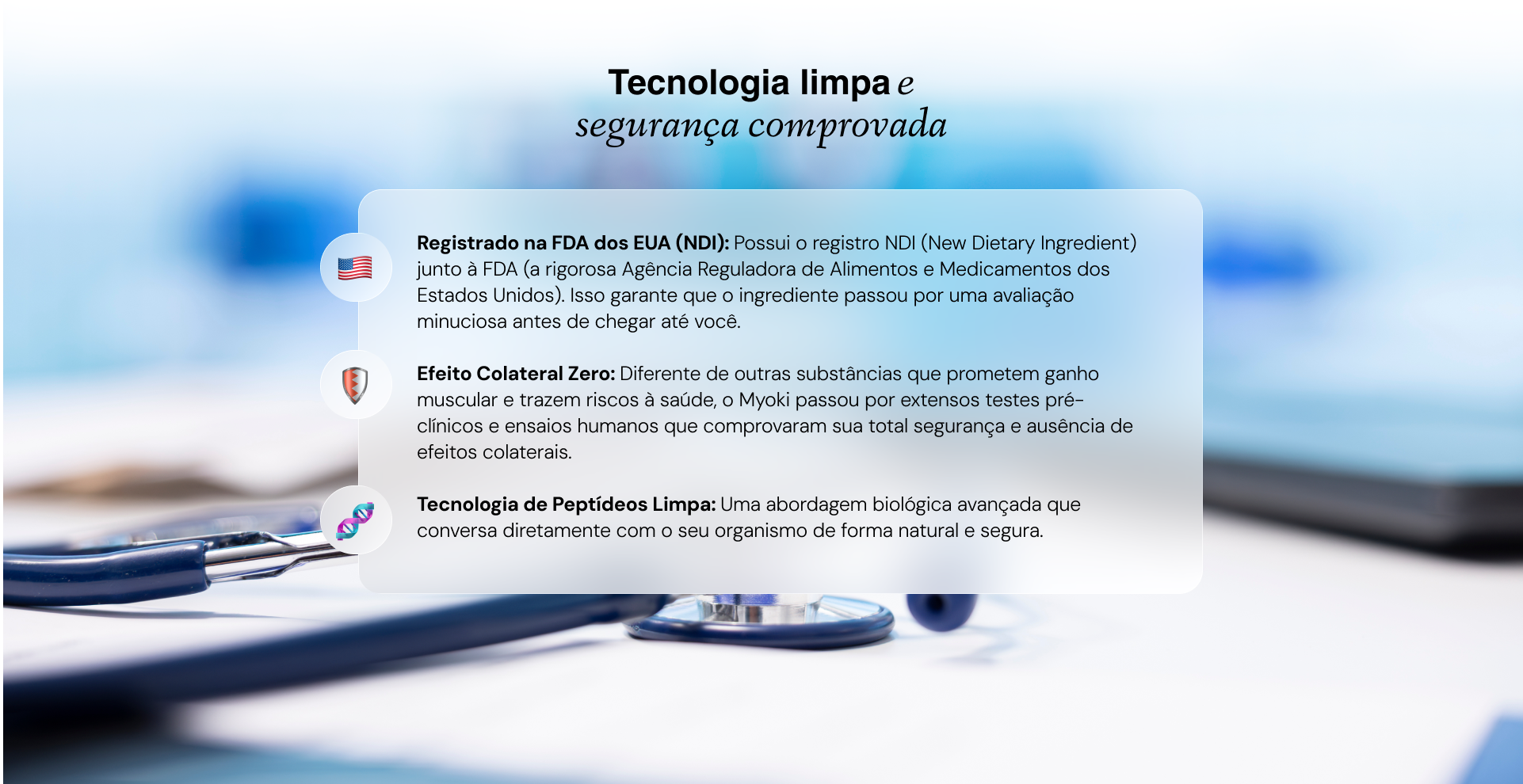 Registrado na FDA dos EUA (NDI): Possui o registro NDI (New Dietary Ingredient) junto à FDA (a rigorosa Agência Reguladora de Alimentos e Medicamentos dos Estados Unidos). Isso garante que o ingrediente passou por uma avaliação minuciosa antes de chegar até você.

Efeito Colateral Zero: Diferente de outras substâncias que prometem ganho muscular e trazem riscos à saúde, o Myoki passou por extensos testes pré-clínicos e ensaios humanos que comprovaram sua total segurança e ausência de efeitos colaterais.

Tecnologia de Peptídeos Limpa: Uma abordagem biológica avançada que conversa diretamente com o seu organismo de forma natural e segura.