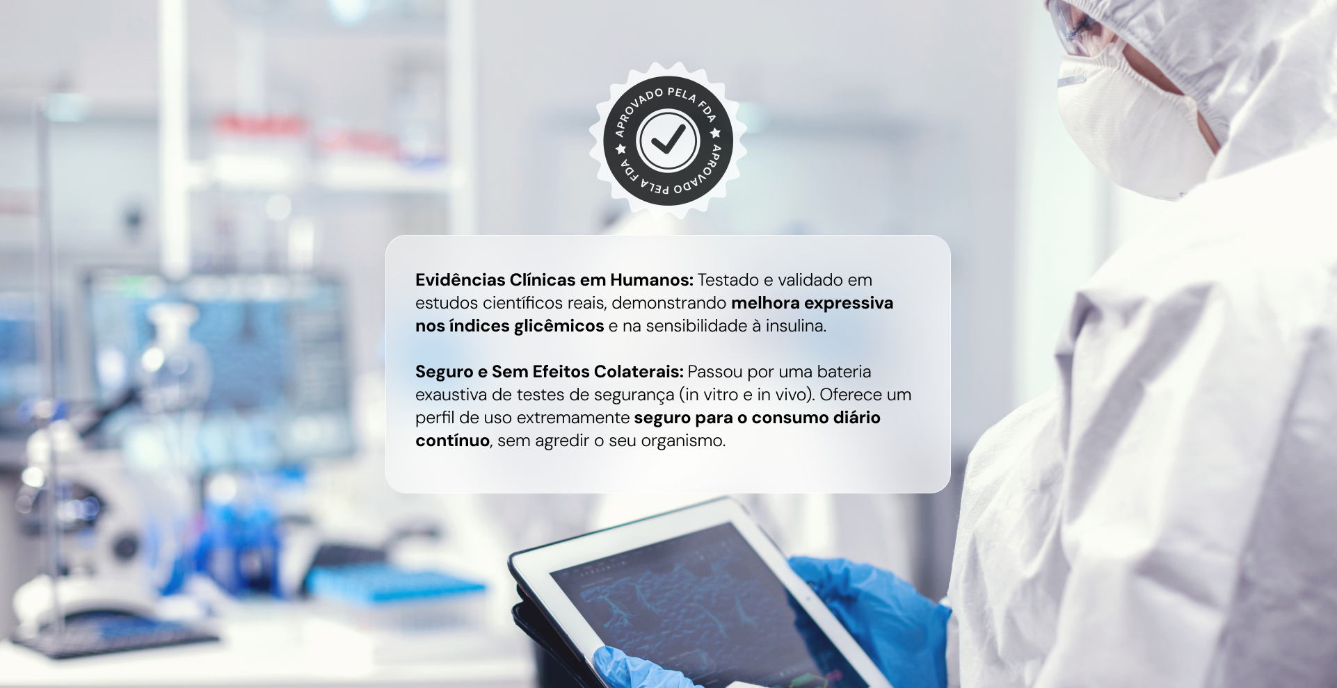 Evidências Clínicas em Humanos: Testado e validado em estudos científicos reais, demonstrando melhora expressiva nos índices glicêmicos e na sensibilidade à insulina.

Seguro e Sem Efeitos Colaterais: Passou por uma bateria exaustiva de testes de segurança (in vitro e in vivo). Oferece um perfil de uso extremamente seguro para o consumo diário contínuo, sem agredir o seu organismo.