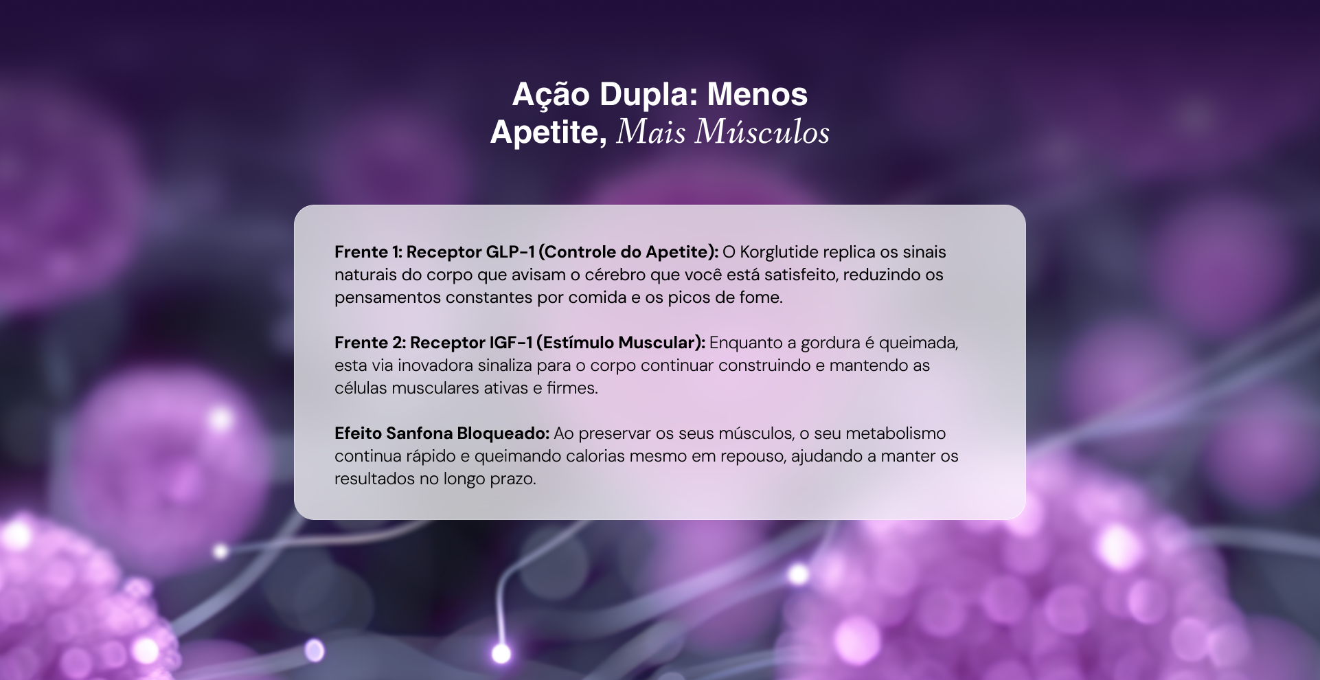Frente 1: Receptor GLP-1 (Controle do Apetite): O Korglutide replica os sinais naturais do corpo que avisam o cérebro que você está satisfeito, reduzindo os pensamentos constantes por comida e os picos de fome.

Frente 2: Receptor IGF-1 (Estímulo Muscular): Enquanto a gordura é queimada, esta via inovadora sinaliza para o corpo continuar construindo e mantendo as células musculares ativas e firmes.

Efeito Sanfona Bloqueado: Ao preservar os seus músculos, o seu metabolismo continua rápido e queimando calorias mesmo em repouso, ajudando a manter os resultados no longo prazo.